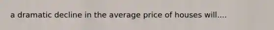 a dramatic decline in the average price of houses will....