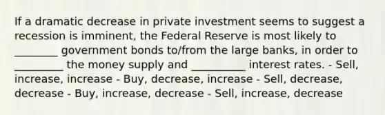 If a dramatic decrease in private investment seems to suggest a recession is imminent, the Federal Reserve is most likely to ________ government bonds to/from the large banks, in order to _________ the money supply and __________ interest rates. - Sell, increase, increase - Buy, decrease, increase - Sell, decrease, decrease - Buy, increase, decrease - Sell, increase, decrease