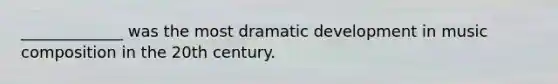 _____________ was the most dramatic development in music composition in the 20th century.