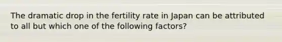 The dramatic drop in the fertility rate in Japan can be attributed to all but which one of the following factors?