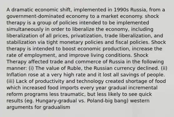 A dramatic economic shift, implemented in 1990s Russia, from a government-dominated economy to a market economy. shock therapy is a group of policies intended to be implemented simultaneously in order to liberalize the economy, including liberalization of all prices, privatization, trade liberalization, and stabilization via tight monetary policies and fiscal policies. Shock therapy is intended to boost economic production, increase the rate of employment, and improve living conditions. Shock Therapy affected trade and commerce of Russia in the following manner: (i) The value of Ruble, the Russian currency declined. (ii) Inflation rose at a very high rate and it lost all savings of people. (iii) Lack of productivity and technology created shortage of food which increased food imports every year gradual incremental reform programs less traumatic, but less likely to see quick results (eg. Hungary-gradual vs. Poland-big bang) western arguments for gradualism