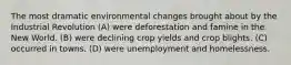 The most dramatic environmental changes brought about by the Industrial Revolution (A) were deforestation and famine in the New World. (B) were declining crop yields and crop blights. (C) occurred in towns. (D) were unemployment and homelessness.