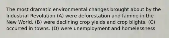 The most dramatic environmental changes brought about by the Industrial Revolution (A) were deforestation and famine in the New World. (B) were declining crop yields and crop blights. (C) occurred in towns. (D) were unemployment and homelessness.