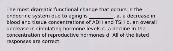 The most dramatic functional change that occurs in the endocrine system due to aging is __________. a. a decrease in blood and tissue concentrations of ADH and TSH b. an overall decrease in circulating hormone levels c. a decline in the concentration of reproductive hormones d. All of the listed responses are correct.