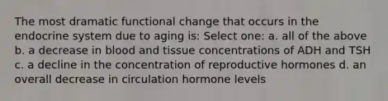 The most dramatic functional change that occurs in the endocrine system due to aging is: Select one: a. all of the above b. a decrease in blood and tissue concentrations of ADH and TSH c. a decline in the concentration of reproductive hormones d. an overall decrease in circulation hormone levels