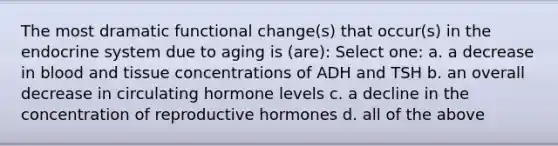 The most dramatic functional change(s) that occur(s) in the endocrine system due to aging is (are): Select one: a. a decrease in blood and tissue concentrations of ADH and TSH b. an overall decrease in circulating hormone levels c. a decline in the concentration of reproductive hormones d. all of the above