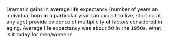 Dramatic gains in average life expectancy (number of years an individual born in a particular year can expect to live, starting at any age) provide evidence of multiplicity of factors considered in aging. Average life expectancy was about 50 in the 1950s. What is it today for men/women?