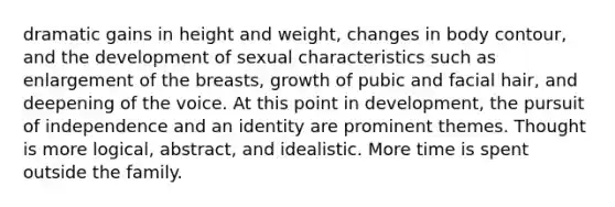 dramatic gains in height and weight, changes in body contour, and the development of sexual characteristics such as enlargement of the breasts, growth of pubic and facial hair, and deepening of the voice. At this point in development, the pursuit of independence and an identity are prominent themes. Thought is more logical, abstract, and idealistic. More time is spent outside the family.