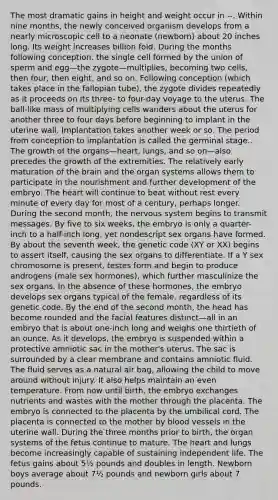 The most dramatic gains in height and weight occur in --. Within nine months, the newly conceived organism develops from a nearly microscopic cell to a neonate (newborn) about 20 inches long. Its weight increases billion fold. During the months following conception, the single cell formed by the union of sperm and egg—the zygote—multiplies, becoming two cells, then four, then eight, and so on. Following conception (which takes place in the fallopian tube), the zygote divides repeatedly as it proceeds on its three- to four-day voyage to the uterus. The ball-like mass of multiplying cells wanders about the uterus for another three to four days before beginning to implant in the uterine wall. Implantation takes another week or so. The period from conception to implantation is called the germinal stage.. The growth of the organs—heart, lungs, and so on—also precedes the growth of the extremities. The relatively early maturation of the brain and the organ systems allows them to participate in the nourishment and further development of the embryo. The heart will continue to beat without rest every minute of every day for most of a century, perhaps longer. During the second month, the nervous system begins to transmit messages. By five to six weeks, the embryo is only a quarter-inch to a half-inch long, yet nondescript sex organs have formed. By about the seventh week, the genetic code (XY or XX) begins to assert itself, causing the sex organs to differentiate. If a Y sex chromosome is present, testes form and begin to produce androgens (male sex hormones), which further masculinize the sex organs. In the absence of these hormones, the embryo develops sex organs typical of the female, regardless of its genetic code. By the end of the second month, the head has become rounded and the facial features distinct—all in an embryo that is about one-inch long and weighs one thirtieth of an ounce. As it develops, the embryo is suspended within a protective amniotic sac in the mother's uterus. The sac is surrounded by a clear membrane and contains amniotic fluid. The fluid serves as a natural air bag, allowing the child to move around without injury. It also helps maintain an even temperature. From now until birth, the embryo exchanges nutrients and wastes with the mother through the placenta. The embryo is connected to the placenta by the umbilical cord. The placenta is connected to the mother by blood vessels in the uterine wall. During the three months prior to birth, the organ systems of the fetus continue to mature. The heart and lungs become increasingly capable of sustaining independent life. The fetus gains about 5½ pounds and doubles in length. Newborn boys average about 7½ pounds and newborn girls about 7 pounds.