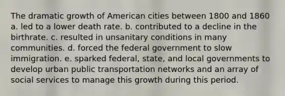 The dramatic growth of American cities between 1800 and 1860 a. led to a lower death rate. ​b. contributed to a decline in the birthrate. ​c. resulted in unsanitary conditions in many communities. ​d. forced the federal government to slow immigration. e. sparked federal, state, and local governments to develop urban public transportation networks and an array of social services to manage this growth during this period.