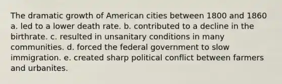 The dramatic growth of American cities between 1800 and 1860 a. led to a lower death rate. b. contributed to a decline in the birthrate. c. resulted in unsanitary conditions in many communities. d. forced the federal government to slow immigration. e. created sharp political conflict between farmers and urbanites.