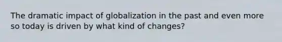 The dramatic impact of globalization in the past and even more so today is driven by what kind of changes?