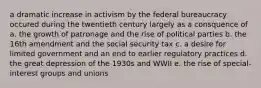 a dramatic increase in activism by the federal bureaucracy occured during the twentieth century largely as a consquence of a. the growth of patronage and the rise of political parties b. the 16th amendment and the social security tax c. a desire for limited government and an end to earlier regulatory practices d. the great depression of the 1930s and WWII e. the rise of special-interest groups and unions