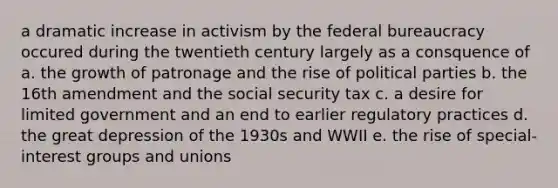 a dramatic increase in activism by the federal bureaucracy occured during the twentieth century largely as a consquence of a. the growth of patronage and the rise of political parties b. the 16th amendment and the social security tax c. a desire for limited government and an end to earlier regulatory practices d. the great depression of the 1930s and WWII e. the rise of special-interest groups and unions