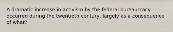 A dramatic increase in activism by the federal bureaucracy occurred during the twentieth century, largely as a consequence of what?