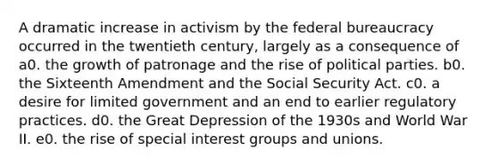 A dramatic increase in activism by the federal bureaucracy occurred in the twentieth century, largely as a consequence of a0. the growth of patronage and the rise of political parties. b0. the Sixteenth Amendment and the Social Security Act. c0. a desire for limited government and an end to earlier regulatory practices. d0. the Great Depression of the 1930s and World War II. e0. the rise of special interest groups and unions.