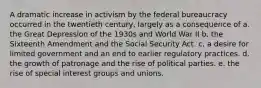 A dramatic increase in activism by the federal bureaucracy occurred in the twentieth century, largely as a consequence of a. the Great Depression of the 1930s and World War II b. the Sixteenth Amendment and the Social Security Act. c. a desire for limited government and an end to earlier regulatory practices. d. the growth of patronage and the rise of political parties. e. the rise of special interest groups and unions.