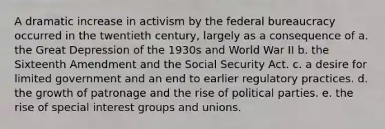 A dramatic increase in activism by the federal bureaucracy occurred in the twentieth century, largely as a consequence of a. the Great Depression of the 1930s and World War II b. the Sixteenth Amendment and the Social Security Act. c. a desire for limited government and an end to earlier regulatory practices. d. the growth of patronage and the rise of political parties. e. the rise of special interest groups and unions.