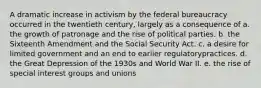 A dramatic increase in activism by the federal bureaucracy occurred in the twentieth century, largely as a consequence of a. the growth of patronage and the rise of political parties. b. the Sixteenth Amendment and the Social Security Act. c. a desire for limited government and an end to earlier regulatorypractices. d. the Great Depression of the 1930s and World War II. e. the rise of special interest groups and unions