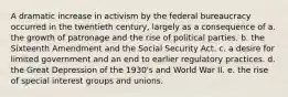 A dramatic increase in activism by the federal bureaucracy occurred in the twentieth century, largely as a consequence of a. the growth of patronage and the rise of political parties. b. the Sixteenth Amendment and the Social Security Act. c. a desire for limited government and an end to earlier regulatory practices. d. the Great Depression of the 1930's and World War II. e. the rise of special interest groups and unions.