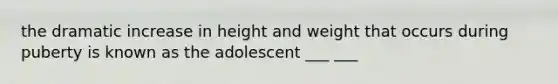 the dramatic increase in height and weight that occurs during puberty is known as the adolescent ___ ___