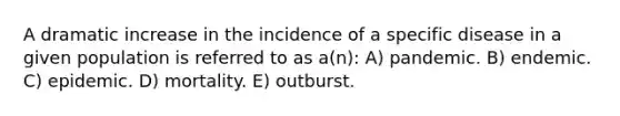 A dramatic increase in the incidence of a specific disease in a given population is referred to as a(n): A) pandemic. B) endemic. C) epidemic. D) mortality. E) outburst.