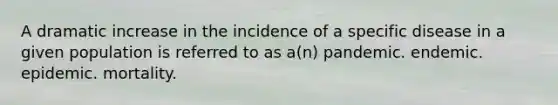 A dramatic increase in the incidence of a specific disease in a given population is referred to as a(n) pandemic. endemic. epidemic. mortality.