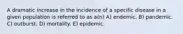 A dramatic increase in the incidence of a specific disease in a given population is referred to as a(n) A) endemic. B) pandemic. C) outburst. D) mortality. E) epidemic.