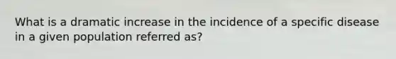 What is a dramatic increase in the incidence of a specific disease in a given population referred as?