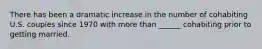 There has been a dramatic increase in the number of cohabiting U.S. couples since 1970 with more than ______ cohabiting prior to getting married.