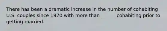 There has been a dramatic increase in the number of cohabiting U.S. couples since 1970 with more than ______ cohabiting prior to getting married.