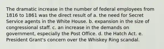 The dramatic increase in the number of federal employees from 1816 to 1861 was the direct result of a. the need for Secret Service agents in the White House. b. expansion in the size of congressional staff. c. an increase in the demands on government, especially the Post Office. d. the Hatch Act. e. President Grant's concern over the Whiskey Ring scandal.