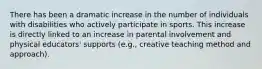 There has been a dramatic increase in the number of individuals with disabilities who actively participate in sports. This increase is directly linked to an increase in parental involvement and physical educators' supports (e.g., creative teaching method and approach).