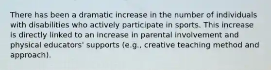 There has been a dramatic increase in the number of individuals with disabilities who actively participate in sports. This increase is directly linked to an increase in parental involvement and physical educators' supports (e.g., creative teaching method and approach).