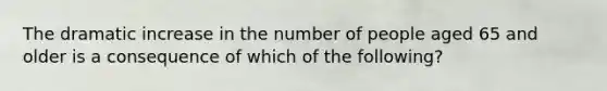 The dramatic increase in the number of people aged 65 and older is a consequence of which of the following?