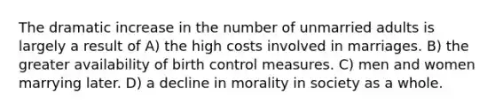 The dramatic increase in the number of unmarried adults is largely a result of A) the high costs involved in marriages. B) the greater availability of birth control measures. C) men and women marrying later. D) a decline in morality in society as a whole.