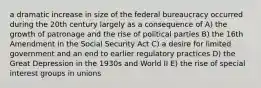 a dramatic increase in size of the federal bureaucracy occurred during the 20th century largely as a consequence of A) the growth of patronage and the rise of political parties B) the 16th Amendment in the Social Security Act C) a desire for limited government and an end to earlier regulatory practices D) the Great Depression in the 1930s and World II E) the rise of special interest groups in unions