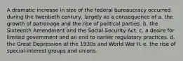 A dramatic increase in size of the federal bureaucracy occurred during the twentieth century, largely as a consequence of a. the growth of patronage and the rise of political parties. b. the Sixteenth Amendment and the Social Security Act. c. a desire for limited government and an end to earlier regulatory practices. d. the Great Depression of the 1930s and World War II. e. the rise of special-interest groups and unions.