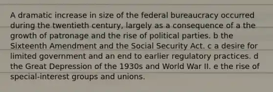 A dramatic increase in size of the federal bureaucracy occurred during the twentieth century, largely as a consequence of a the growth of patronage and the rise of political parties. b the Sixteenth Amendment and the Social Security Act. c a desire for limited government and an end to earlier regulatory practices. d the Great Depression of the 1930s and World War II. e the rise of special-interest groups and unions.