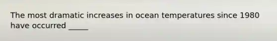 The most dramatic increases in ocean temperatures since 1980 have occurred _____