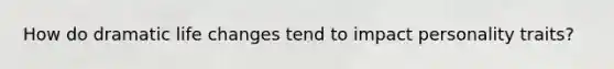 How do dramatic life changes tend to impact personality traits?