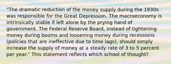 "The dramatic reduction of the money supply during the 1930s was responsible for the Great Depression. The macroeconomy is intrinsically stable if left alone by the prying hand of government. The Federal Reserve Board, instead of tightening money during booms and loosening money during recessions (policies that are ineffective due to time lags), should simply increase the supply of money at a steady rate of 3 to 5 percent per year." This statement reflects which school of thought?