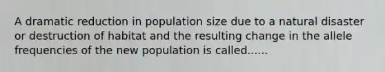 A dramatic reduction in population size due to a natural disaster or destruction of habitat and the resulting change in the allele frequencies of the new population is called......