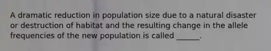 A dramatic reduction in population size due to a natural disaster or destruction of habitat and the resulting change in the allele frequencies of the new population is called ______.