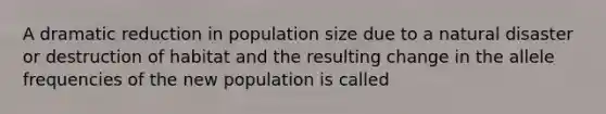 A dramatic reduction in population size due to a natural disaster or destruction of habitat and the resulting change in the allele frequencies of the new population is called