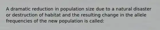 A dramatic reduction in population size due to a natural disaster or destruction of habitat and the resulting change in the allele frequencies of the new population is called: