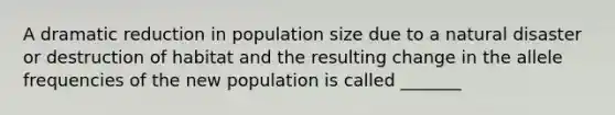 A dramatic reduction in population size due to a natural disaster or destruction of habitat and the resulting change in the allele frequencies of the new population is called _______