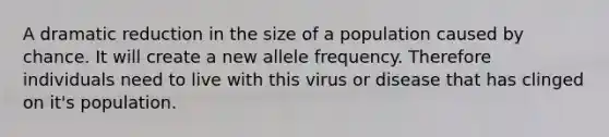 A dramatic reduction in the size of a population caused by chance. It will create a new allele frequency. Therefore individuals need to live with this virus or disease that has clinged on it's population.