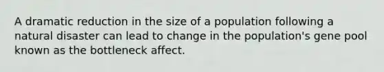 A dramatic reduction in the size of a population following a natural disaster can lead to change in the population's gene pool known as the bottleneck affect.