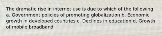 The dramatic rise in internet use is due to which of the following a. Government policies of promoting globalization b. Economic growth in developed countries c. Declines in education d. Growth of mobile broadband